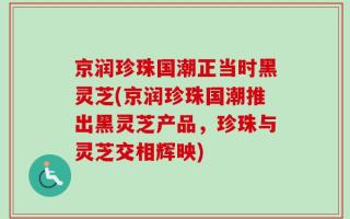 京润珍珠国潮正当时黑灵芝(京润珍珠国潮推出黑灵芝产品，珍珠与灵芝交相辉映)