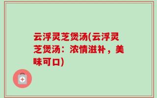 云浮灵芝煲汤(云浮灵芝煲汤：浓情滋补，美味可口)