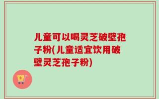 儿童可以喝灵芝破壁孢子粉(儿童适宜饮用破壁灵芝孢子粉)