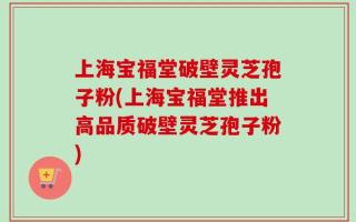 上海宝福堂破壁灵芝孢子粉(上海宝福堂推出高品质破壁灵芝孢子粉)