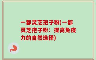 一都灵芝孢子粉(一都灵芝孢子粉：提高免疫力的自然选择)
