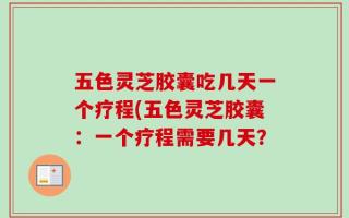 五色灵芝胶囊吃几天一个疗程(五色灵芝胶囊：一个疗程需要几天？