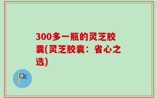 300多一瓶的灵芝胶囊(灵芝胶囊：省心之选)