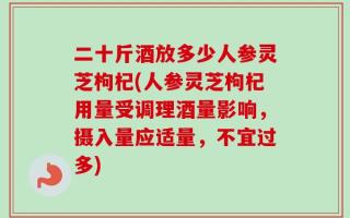 二十斤酒放多少人参灵芝枸杞(人参灵芝枸杞用量受调理酒量影响，摄入量应适量，不宜过多)