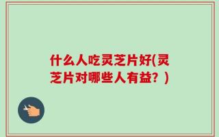 什么人吃灵芝片好(灵芝片对哪些人有益？)