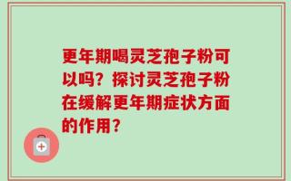 更年期喝灵芝孢子粉可以吗？探讨灵芝孢子粉在缓解更年期症状方面的作用？