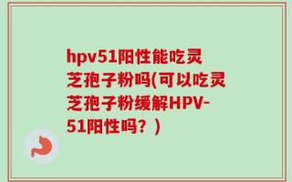 hpv51阳性能吃灵芝孢子粉吗(可以吃灵芝孢子粉缓解HPV-51阳性吗？)