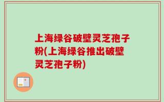 上海绿谷破壁灵芝孢子粉(上海绿谷推出破壁灵芝孢子粉)