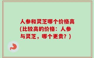 人参和灵芝哪个价格高(比较高的价格：人参与灵芝，哪个更贵？)