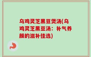 乌鸡灵芝黑豆煲汤(乌鸡灵芝黑豆汤：补气养颜的滋补佳选)
