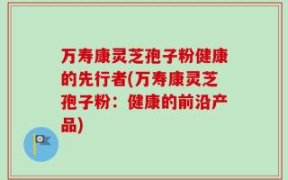 万寿康灵芝孢子粉健康的先行者(万寿康灵芝孢子粉：健康的前沿产品)