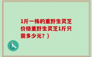 1斤一株的重野生灵芝价格重野生灵芝1斤只需多少元？)