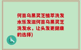 何首乌黑灵芝植萃洗发水乐发滋何首乌黑灵芝洗发水，让头发更健康的选择)