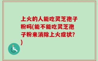 上火的人能吃灵芝孢子粉吗(能不能吃灵芝孢子粉来消除上火症状？)