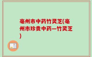 亳州市中药竹灵芝(亳州市珍贵中药—竹灵芝)