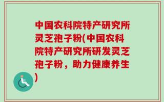 中国农科院特产研究所灵芝孢子粉(中国农科院特产研究所研发灵芝孢子粉，助力健康养生)