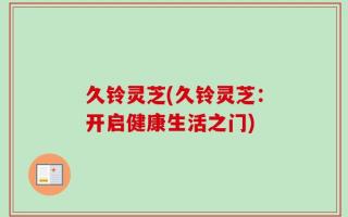 久铃灵芝(久铃灵芝：开启健康生活之门)