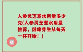 人参灵芝煮水用量多少克(人参灵芝煮水用量推荐，健康养生从每天一杯开始！)