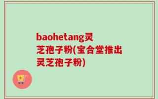 baohetang灵芝孢子粉(宝合堂推出灵芝孢子粉)