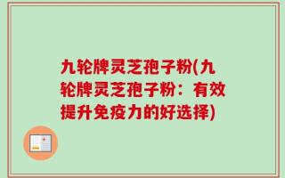 九轮牌灵芝孢子粉(九轮牌灵芝孢子粉：有效提升免疫力的好选择)