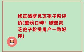 修正破壁灵芝孢子粉评价(重磅口碑！破壁灵芝孢子粉受用户一致好评)