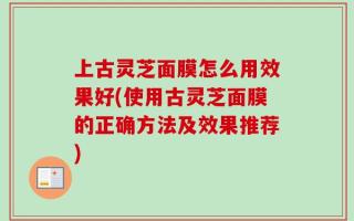 上古灵芝面膜怎么用效果好(使用古灵芝面膜的正确方法及效果推荐)