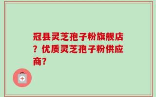 冠县灵芝孢子粉旗舰店？优质灵芝孢子粉供应商？