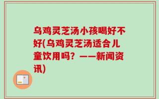 乌鸡灵芝汤小孩喝好不好(乌鸡灵芝汤适合儿童饮用吗？——新闻资讯)
