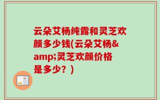 云朵艾杨纯露和灵芝欢颜多少钱(云朵艾杨&灵芝欢颜价格是多少？)