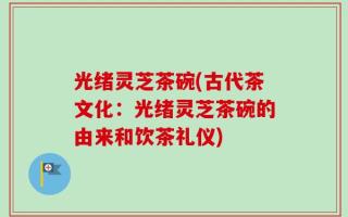 光绪灵芝茶碗(古代茶文化：光绪灵芝茶碗的由来和饮茶礼仪)