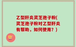乙型肝炎灵芝孢子粉(灵芝孢子粉对乙型肝炎有帮助，如何使用？)
