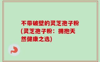 不带破壁的灵芝孢子粉(灵芝孢子粉：拥抱天然健康之选)