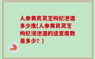 人参黄芪灵芝枸杞泡酒多少度(人参黄芪灵芝枸杞浸泡酒的适宜度数是多少？)