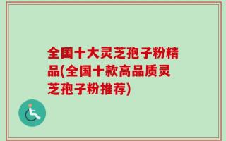 全国十大灵芝孢子粉精品(全国十款高品质灵芝孢子粉推荐)