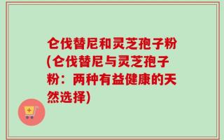 仑伐替尼和灵芝孢子粉(仑伐替尼与灵芝孢子粉：两种有益健康的天然选择)