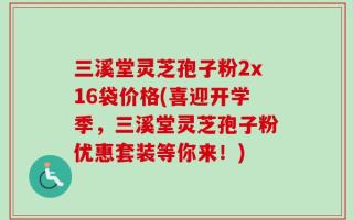 三溪堂灵芝孢子粉2x16袋价格(喜迎开学季，三溪堂灵芝孢子粉优惠套装等你来！)