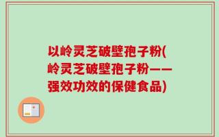 以岭灵芝破壁孢子粉(岭灵芝破壁孢子粉——强效功效的保健食品)