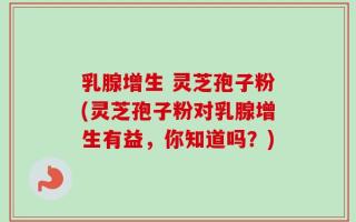 乳腺增生 灵芝孢子粉(灵芝孢子粉对乳腺增生有益，你知道吗？)