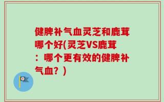 健脾补气血灵芝和鹿茸哪个好(灵芝VS鹿茸：哪个更有效的健脾补气血？)