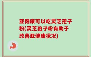 亚健康可以吃灵芝孢子粉(灵芝孢子粉有助于改善亚健康状况)