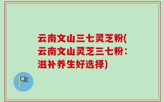 云南文山三七灵芝粉(云南文山灵芝三七粉：滋补养生好选择)