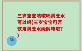 三岁宝宝咳嗽喝灵芝水可以吗(三岁宝宝可否饮用灵芝水缓解咳嗽？)
