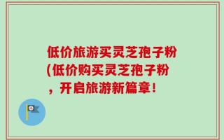 低价旅游买灵芝孢子粉(低价购买灵芝孢子粉，开启旅游新篇章！