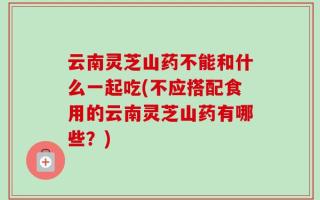 云南灵芝山药不能和什么一起吃(不应搭配食用的云南灵芝山药有哪些？)
