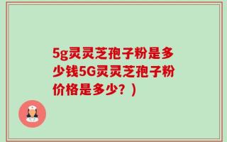 5g灵灵芝孢子粉是多少钱5G灵灵芝孢子粉价格是多少？)