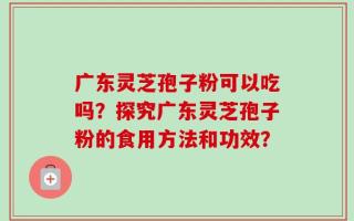 广东灵芝孢子粉可以吃吗？探究广东灵芝孢子粉的食用方法和功效？