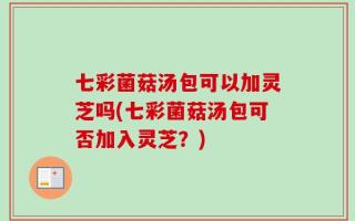 七彩菌菇汤包可以加灵芝吗(七彩菌菇汤包可否加入灵芝？)