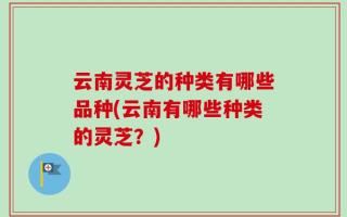云南灵芝的种类有哪些品种(云南有哪些种类的灵芝？)