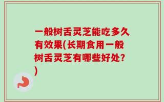 一般树舌灵芝能吃多久有效果(长期食用一般树舌灵芝有哪些好处？)