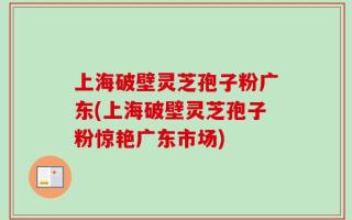 上海破壁灵芝孢子粉广东(上海破壁灵芝孢子粉惊艳广东市场)